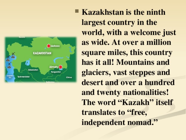 Kazakhstan is the ninth largest country in the world, with a welcome just as wide. At over a million square miles, this country has it all! Mountains and glaciers, vast steppes and desert and over a hundred and twenty nationalities! The word “Kazakh” itself translates to “free, independent nomad.”