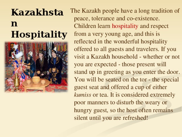 The Kazakh people have a long tradition of peace, tolerance and co-existence. Children learn hospitality and respect from a very young age, and this is reflected in the wonderful hospitality offered to all guests and travelers. If you visit a Kazakh household - whether or not you are expected - those present will stand up in greeting as you enter the door. You will be seated on the tor - the special guest seat and offered a cup of either kumiss or tea. It is considered extremely poor manners to disturb the weary or hungry guest, so the host often remains silent until you are refreshed ! Kazakhstan Hospitality