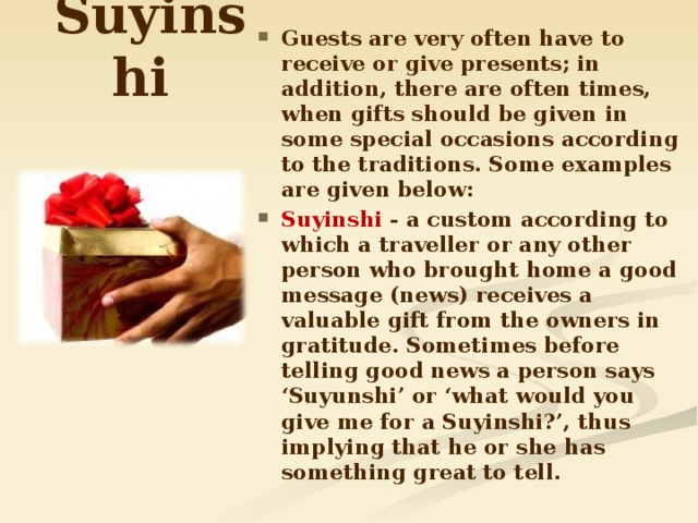 Suy і nsh і Guests are very often have to receive or give presents; in addition, there are often times, when gifts should be given in some special occasions according to the traditions. Some examples are given below: Suyіnshі - a custom according to which a traveller or any other person who brought home a good message (news) receives a valuable gift from the owners in gratitude. Sometimes before telling good news a person says ‘Suyunshi’ or ‘what would you give me for a Suyinshi?’, thus implying that he or she has something great to tell.