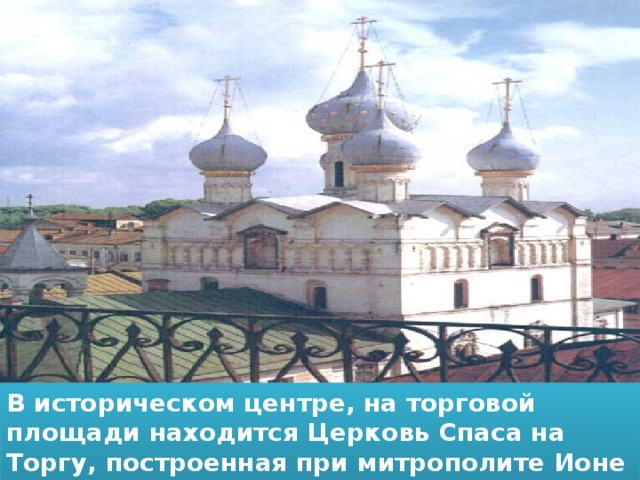 В историческом центре, на торговой площади находится Церковь Спаса на Торгу, построенная при митрополите Ионе Сысоевиче в 1690 году.