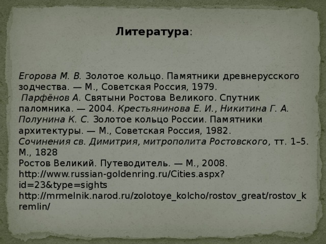 Литература : Егорова М. В. Золотое кольцо. Памятники древнерусского зодчества. — М., Советская Россия, 1979.  Парфёнов А. Святыни Ростова Великого. Спутник паломника. — 2004. Крестьянинова Е. И., Никитина Г. А.  Полунина К. С. Золотое кольцо России. Памятники архитектуры. — М., Советская Россия, 1982. Сочинения св. Димитрия, митрополита Ростовского , тт. 1–5. М., 1828 Ростов Великий. Путеводитель. — М., 2008. http://www.russian-goldenring.ru/Cities.aspx?id=23&type=sights  http://mrmelnik.narod.ru/zolotoye_kolcho/rostov_great/rostov_kremlin/