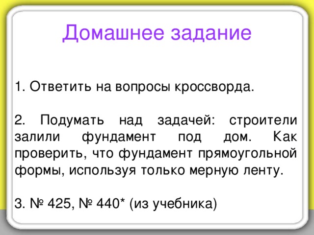 Домашнее задание 1. Ответить на вопросы кроссворда.   2. Подумать над задачей: строители залили фундамент под дом. Как проверить, что фундамент прямоугольной формы, используя только мерную ленту. 3. № 425, № 440* (из учебника)