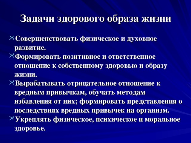 Задачи здорового образа жизни Совершенствовать физическое и духовное  развитие. Формировать позитивное и ответственное  отношение к собственному здоровью и образу  жизни. Вырабатывать отрицательное отношение к  вредным привычкам, обучать методам  избавления от них; формировать представления о  последствиях вредных привычек на организм. Укреплять физическое, психическое и моральное  здоровье.