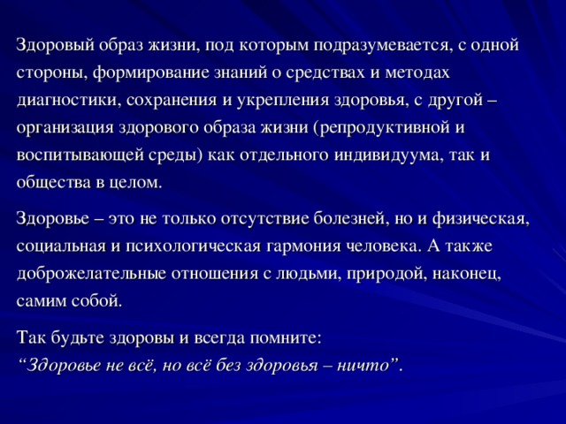 Здоровый образ жизни, под которым подразумевается, с одной стороны, формирование знаний о средствах и методах диагностики, сохранения и укрепления здоровья, с другой – организация здорового образа жизни (репродуктивной и воспитывающей среды) как отдельного индивидуума, так и общества в целом. Здоровье – это не только отсутствие болезней, но и физическая, социальная и психологическая гармония человека. А также доброжелательные отношения с людьми, природой, наконец, самим собой. Так будьте здоровы и всегда помните: “ Здоровье не всё, но всё без здоровья – ничто”.