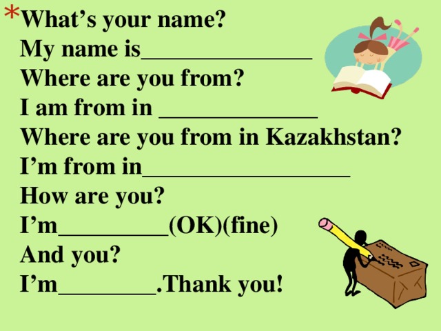 What’s your name?  My name is______________  Where are you from?  I am from in _____________  Where are you from in Kazakhstan?  I’m from in_________________  How are you?  I’m_________(OK)(fine)  And you?  I’m________.Thank you!