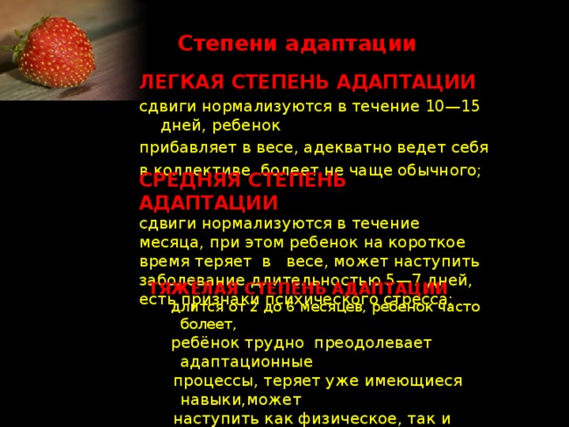 Степени адаптации ЛЕГКАЯ СТЕПЕНЬ АДАПТАЦИИ сдвиги нормализуются в течение 10—15 дней, ребенок прибавляет в весе, адекватно ведет себя в коллективе, болеет не чаще обычного; СРЕДНЯЯ СТЕПЕНЬ АДАПТАЦИИ сдвиги нормализуются в течение месяца, при этом ребенок на короткое время теряет в весе, может наступить заболевание длительностью 5—7 дней, есть признаки психического стресса; ТЯЖЁЛАЯ СТЕПЕНЬ АДАПТАЦИИ  длится от 2 до 6 месяцев, ребенок часто болеет,  ребёнок трудно преодолевает адаптационные  процессы, теряет уже имеющиеся навыки,может  наступить как физическое, так и психическое  истощение организма