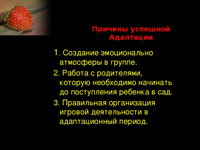 Причины успешной Адаптации 1 . Создание эмоционально атмосферы в группе. 2. Работа с родителями, которую необходимо начинать до поступления ребенка в сад. 3. Правильная организация игровой деятельности в адаптационный период.