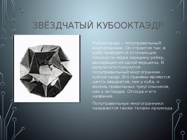 Звёздчатый кубооктаэдр Кубооктаэдр – полуправильный многогранник. Он строится так: в кубе проводятся отсекающие плоскости через середину ребер, выходящих из одной вершины. В результате получится полуправильный многогранник - кубооктаэдр. Его гранями являются шесть квадратов, как у куба, и восемь правильных треугольников, как у октаэдра. Отсюда и его название. Полуправильные многогранники называются также телами Архимеда.