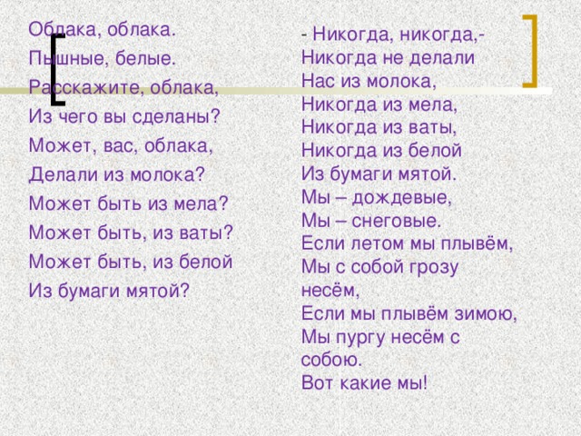 Облака, облака. Пышные, белые. Расскажите, облака, Из чего вы сделаны? Может, вас, облака, Делали из молока? Может быть из мела? Может быть, из ваты? Может быть, из белой Из бумаги мятой? - Никогда, никогда,- Никогда не делали Нас из молока, Никогда из мела, Никогда из ваты, Никогда из белой Из бумаги мятой. Мы – дождевые, Мы – снеговые. Если летом мы плывём, Мы с собой грозу несём, Если мы плывём зимою, Мы пургу несём с собою. Вот какие мы!