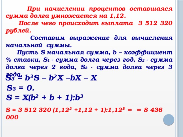 При начислении процентов оставшаяся сумма долга умножается на 1,12.  После чего происходит выплата 3 512 320 рублей.  Составим выражение для вычисления начальной суммы.  Пусть S начальная сумма, b – коэффициент % ставки, S 1 - сумма долга через год, S 2 - сумма долга через 2 года, S 3 - сумма долга через 3 года. S 3 = b ³ S – b ² Х –bХ – Х S 3 = 0. S = Х(b ² + b + 1):b ³ S = 3 512 320 (1,12 ² +1,12 + 1):1,12 ³ = = 8 436 000