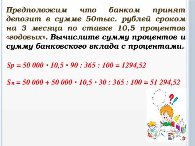 Предположим что банком принят депозит в сумме 50тыс. рублей сроком на 3 месяца по ставке 10,5 процентов «годовых».  Вычислите сумму процентов и сумму банковского вклада с процентами. Sp = 50 000 · 10,5 · 90 : 365 : 100 = 1294,52  S п = 50 000 + 50 000 · 10,5 · 30 : 365 : 100 = 51 294,52
