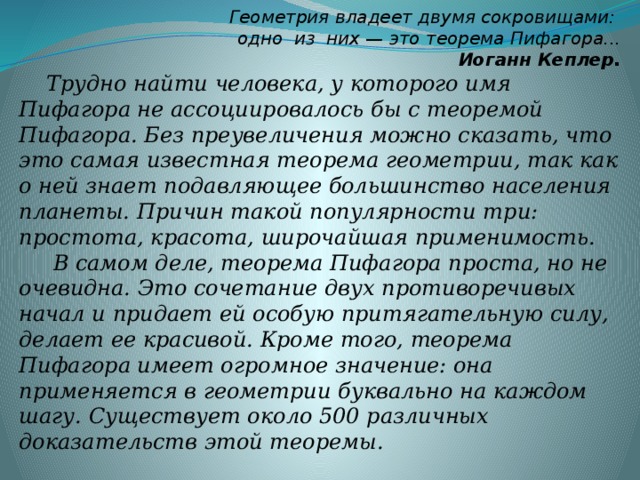 Геометрия владеет двумя сокровищами:  одно из них — это теорема Пифагора...  Иоганн Кеплер. Трудно найти человека, у которого имя Пифагора не ассоциировалось бы с теоремой Пифагора. Без преувеличения можно сказать, что это самая известная теорема геометрии, так как о ней знает подавляющее большинство населения планеты. Причин такой популярности три: простота, красота, широчайшая применимость.  В самом деле, теорема Пифагора проста, но не очевидна. Это сочетание двух противоречивых начал и придает ей особую притягательную силу, делает ее красивой. Кроме того, теорема Пифагора имеет огромное значение: она применяется в геометрии буквально на каждом шагу. Существует около 500 различных доказательств этой теоремы.