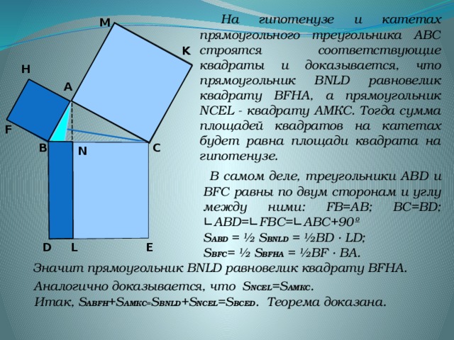 На гипотенузе и катетах прямоугольного треугольника АВС строятся соответствующие квадраты и доказывается, что прямоугольник BNLD равновелик квадрату BFHА, а прямоугольник NCEL - квадрату АMКС. Тогда сумма площадей квадратов на катетах будет равна площади квадрата на гипотенузе. M K H А F В C N  В самом деле, треугольники ABD и BFC равны по двум сторонам и углу между ними: FB=AB; BC=BD; ∟АВD=∟FBC=∟ABC+90º  S ABD = ½ S BNLD = ½BD · LD;  S BFC = ½ S BFHA = ½BF · BA. Значит прямоугольник BNLD равновелик квадрату BFHА. E D L  Аналогично доказывается, что S NCEL =S AMКС .  Итак, S ABFH +S AMКС = S BNLD +S NCEL =S BCED . Теорема доказана.