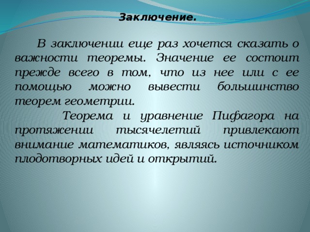 Заключение.  В заключении еще раз хочется сказать о важности теоремы. Значение ее состоит прежде всего в том, что из нее или с ее помощью можно вывести большинство теорем геометрии.  Теорема и уравнение Пифагора на протяжении тысячелетий привлекают внимание математиков, являясь источником плодотворных идей и открытий.