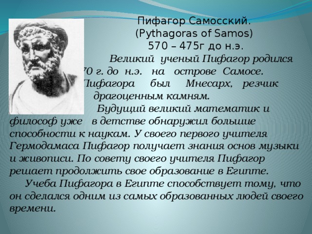 Пифагор Самосский.      (Pythagoras of Samos)  570 – 475г до н.э.  Великий ученый Пифагор родился окол 570 г. до н.э. на острове Самосе. Отцом Пифагора был Мнесарх, резчик по драгоценным камням.  Будущий великий математик и философ уже в детстве обнаружил большие способности к наукам. У своего первого учителя Гермодамаса Пифагор получает знания основ музыки и живописи. По совету своего учителя Пифагор решает продолжить свое образование в Египте.   Учеба Пифагора в Египте способствует тому, что он сделался одним из самых образованных людей своего времени.