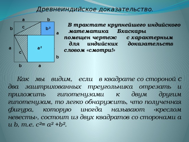 Древнеиндийское доказательство. b а  В трактате крупнейшего индийского математика Бхаскары помещен чертеж с характерным для индийских доказательств словом «смотри!» с b² b c а с а a² с с b b a  Как мы видим, если в квадрате со стороной с  два заштрихованных треугольника отрезать и приложить гипотенузами к двум другим гипотенузам, то легко обнаружить, что полученная фигура, которую иногда называют «креслом невесты», состоит из двух квадратов со сторонами а и b, т.е. с²= а² +b².