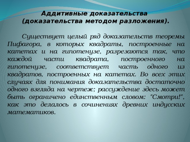 Аддитивные доказательства (доказательства методом разложения).   Существует целый ряд доказательств теоремы Пифагора, в которых квадраты, построенные на катетах и на гипотенузе, разрезаются так, что каждой части квадрата, построенного на гипотенузе, соответствует часть одного из квадратов, построенных на катетах. Во всех этих случаях для понимания доказательства достаточно одного взгляда на чертеж; рассуждение здесь может быть ограничено единственным словом: 