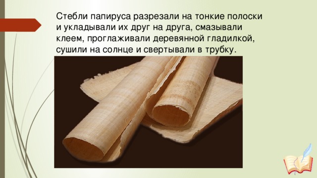 Стебли папируса разрезали на тонкие полоски и укладывали их друг на друга, смазывали клеем, проглаживали деревянной гладилкой, сушили на солнце и свертывали в трубку.