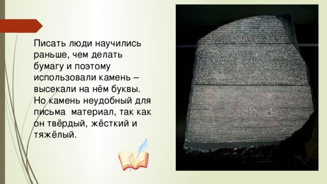 Писать люди научились раньше, чем делать бумагу и поэтому использовали камень – высекали на нём буквы. Но камень неудобный для письма  материал, так как он твёрдый, жёсткий и тяжёлый.  