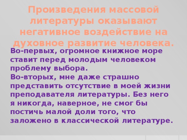 Произведения массовой литературы оказывают негативное воздействие на духовное развитие человека. Во-первых, огромное книжное море ставит перед молодым человеком проблему выбора. Во-вторых, мне даже страшно представить отсутствие в моей жизни преподавателя литературы. Без него я никогда, наверное, не смог бы постичь малой доли того, что заложено в классической литературе.