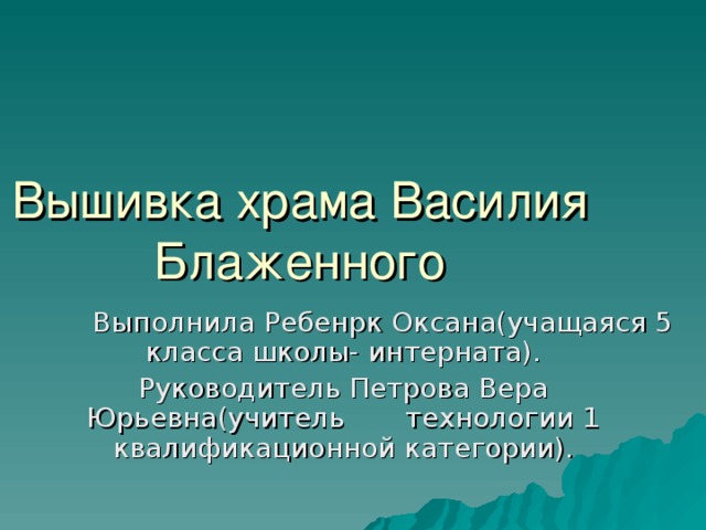 Вышивка храма Василия Блаженного  Выполнила Ребенрк Оксана(учащаяся 5 класса школы- интерната). Руководитель Петрова Вера Юрьевна(учитель технологии 1 квалификационной категории).