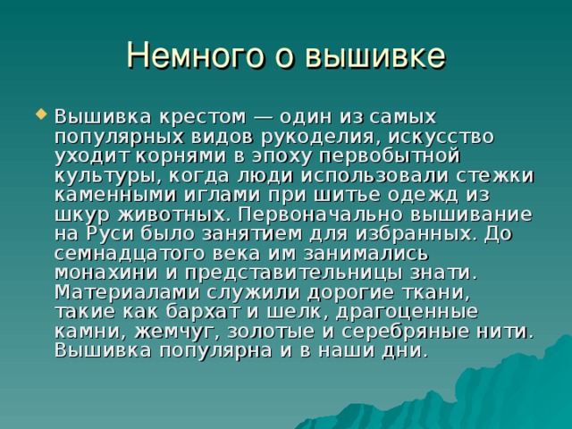 Вышивка крестом — один из самых популярных видов рукоделия, искусство уходит корнями в эпоху первобытной культуры, когда люди использовали стежки каменными иглами при шитье одежд из шкур животных. Первоначально вышивание на Руси было занятием для избранных. До семнадцатого века им занимались монахини и представительницы знати. Материалами служили дорогие ткани, такие как бархат и шелк, драгоценные камни, жемчуг, золотые и серебряные нити. Вышивка популярна и в наши дни.