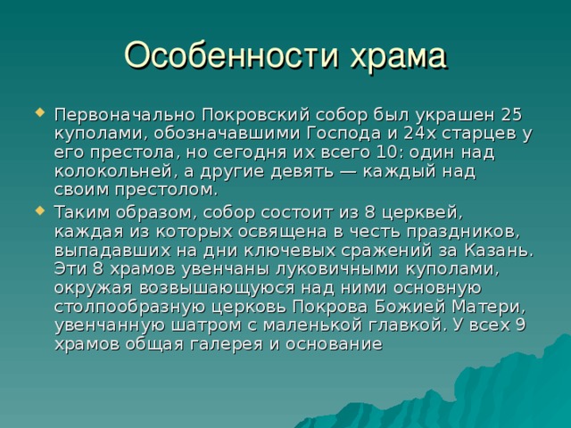 Первоначально Покровский собор был украшен 25 куполами, обозначавшими Господа и 24х старцев у его престола, но сегодня их всего 10: один над колокольней, а другие девять — каждый над своим престолом. Таким образом, собор состоит из 8 церквей, каждая из которых освящена в честь праздников, выпадавших на дни ключевых сражений за Казань. Эти 8 храмов увенчаны луковичными куполами, окружая возвышающуюся над ними основную столпообразную церковь Покрова Божией Матери, увенчанную шатром с маленькой главкой. У всех 9 храмов общая галерея и основание