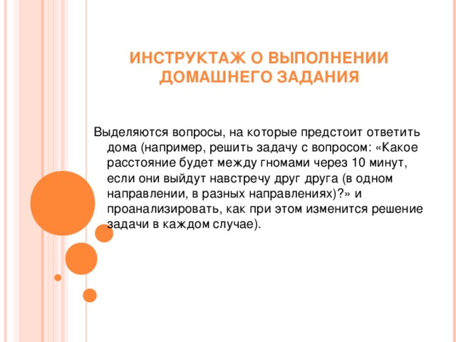 ИНСТРУКТАЖ О ВЫПОЛНЕНИИ ДОМАШНЕГО ЗАДАНИЯ   Выделяются вопросы, на которые предстоит ответить дома (например, решить задачу с вопросом: «Какое расстояние будет между гномами через 10 минут, если они выйдут навстречу друг друга (в одном направлении, в разных направлениях)?» и проанализировать, как при этом изменится решение задачи в каждом случае).