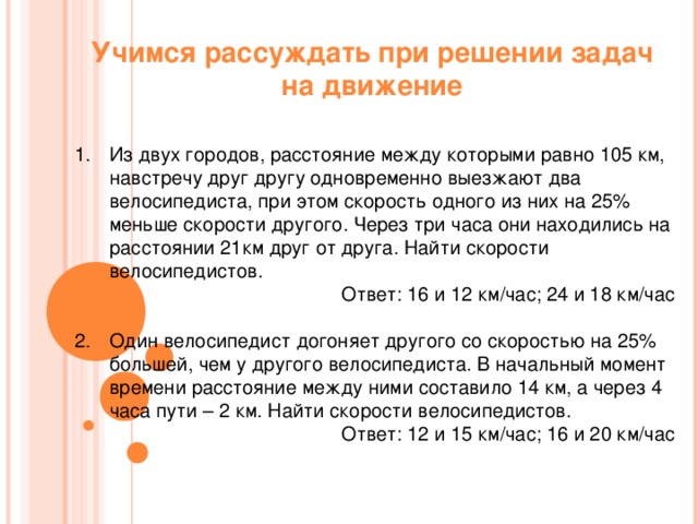 Учимся рассуждать при решении задач на движение Из двух городов, расстояние между которыми равно 105 км, навстречу друг другу одновременно выезжают два велосипедиста, при этом скорость одного из них на 25% меньше скорости другого. Через три часа они находились на расстоянии 21км друг от друга. Найти скорости велосипедистов. Ответ: 16 и 12 км / час; 24 и 18 км / час Один велосипедист догоняет другого со скоростью на 25% большей, чем у другого велосипедиста. В начальный момент времени расстояние между ними составило 14 км, а через 4 часа пути – 2 км. Найти скорости велосипедистов. Ответ: 12 и 15 км / час; 16 и 20 км / час