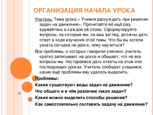 ОРГАНИЗАЦИЯ НАЧАЛА УРОКА Учитель: Тема урока « Учимся рассуждать при решении задач на движение». Прочитайте её ещё раз, вдумайтесь в каждое её слово. Сформулируйте вопросы, на которые мы, на ваш взгляд, должны дать ответ в ходе изучения этой темы. Что бы вы хотели узнать сегодня на уроке, чему научиться? Все проблемы, о которых говорили ученики, учитель кратко записывает на доске и обещает, что на все вопросы мы постараемся дать ответы на этом или последующих уроках. Учитель сообщает учащимся, какие ещё проблемы ему удалось выделить. Проблемы: Какие существуют виды задач на движение? Что общего и в чём различие таких задач? Какие можно выделить способы решения? Как самостоятельно составить задачу на движение?