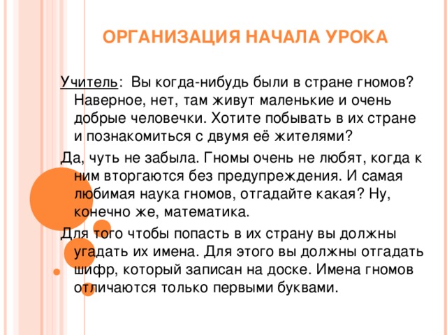 ОРГАНИЗАЦИЯ НАЧАЛА УРОКА Учитель : Вы когда-нибудь были в стране гномов? Наверное, нет, там живут маленькие и очень добрые человечки. Хотите побывать в их стране и познакомиться с двумя её жителями? Да, чуть не забыла. Гномы очень не любят, когда к ним вторгаются без предупреждения. И самая любимая наука гномов, отгадайте какая? Ну, конечно же, математика. Для того чтобы попасть в их страну вы должны угадать их имена. Для этого вы должны отгадать шифр, который записан на доске. Имена гномов отличаются только первыми буквами.