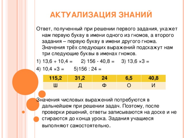 АКТУАЛИЗАЦИЯ ЗНАНИЙ Ответ, полученный при решении первого задания, укажет нам первую букву в имени одного из гномов, а второго задания – первую букву в имени другого гнома. Значения трёх следующих выражений подскажут нам три следующие буквы в именах гномов. 1) 13,6 + 10,4 = 2) 156 - 40,8 = 3) 13,6 ×3 = 4) 10,4 ×3 = 5)156 : 24 = Значения числовых выражений потребуются в дальнейшем при решении задач. Поэтому, после проверки решений, ответы записываются на доске и не стираются до конца урока. Задания учащиеся выполняют самостоятельно . 115,2 Ш 31,2 24 Д 6,5 Ф 40,8 О И