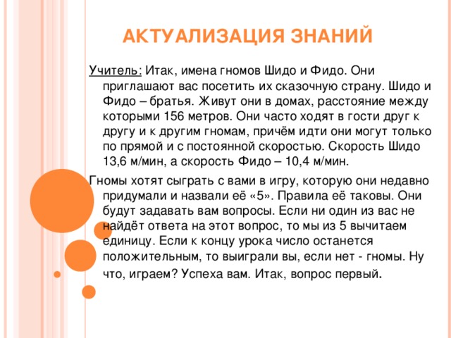 АКТУАЛИЗАЦИЯ ЗНАНИЙ Учитель: Итак, имена гномов Шидо и Фидо. Они приглашают вас посетить их сказочную страну. Шидо и Фидо – братья. Живут они в домах, расстояние между которыми 156 метров. Они часто ходят в гости друг к другу и к другим гномам, причём идти они могут только по прямой и с постоянной скоростью. Скорость Шидо 13,6 м/мин, а скорость Фидо – 10,4 м/мин. Гномы хотят сыграть с вами в игру, которую они недавно придумали и назвали её «5». Правила её таковы. Они будут задавать вам вопросы. Если ни один из вас не найдёт ответа на этот вопрос, то мы из 5 вычитаем единицу. Если к концу урока число останется положительным, то выиграли вы, если нет - гномы. Ну что, играем? Успеха вам. Итак, вопрос первый .