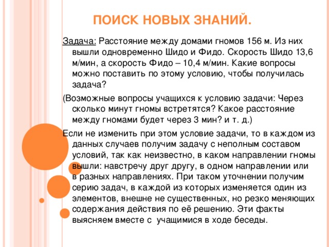 ПОИСК НОВЫХ ЗНАНИЙ. Задача: Расстояние между домами гномов 156 м. Из них вышли одновременно Шидо и Фидо. Скорость Шидо 13,6 м/мин, а скорость Фидо – 10,4 м/мин. Какие вопросы можно поставить по этому условию, чтобы получилась задача? (Возможные вопросы учащихся к условию задачи: Через сколько минут гномы встретятся? Какое расстояние между гномами будет через 3 мин? и т. д.) Если не изменить при этом условие задачи, то в каждом из данных случаев получим задачу с неполным составом условий, так как неизвестно, в каком направлении гномы вышли: навстречу друг другу, в одном направлении или в разных направлениях. При таком уточнении получим серию задач, в каждой из которых изменяется один из элементов, внешне не существенных, но резко меняющих содержания действия по её решению. Эти факты выясняем вместе с учащимися в ходе беседы.