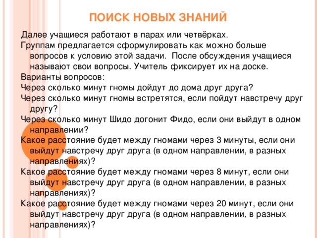 ПОИСК НОВЫХ ЗНАНИЙ Далее учащиеся работают в парах или четвёрках. Группам предлагается сформулировать как можно больше вопросов к условию этой задачи. После обсуждения учащиеся называют свои вопросы. Учитель фиксирует их на доске. Варианты вопросов: Через сколько минут гномы дойдут до дома друг друга? Через сколько минут гномы встретятся, если пойдут навстречу друг другу? Через сколько минут Шидо догонит Фидо, если они выйдут в одном направлении? Какое расстояние будет между гномами через 3 минуты, если они выйдут навстречу друг друга (в одном направлении, в разных направлениях)? Какое расстояние будет между гномами через 8 минут, если они выйдут навстречу друг друга (в одном направлении, в разных направлениях)? Какое расстояние будет между гномами через 20 минут, если они выйдут навстречу друг друга (в одном направлении, в разных направлениях)?