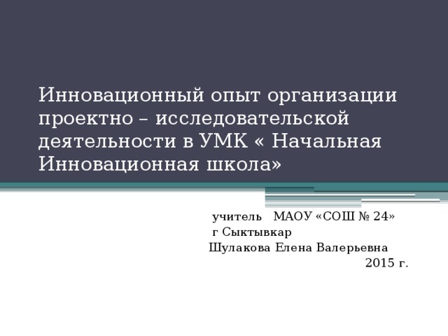 Инновационный опыт организации проектно – исследовательской деятельности в УМК « Начальная Инновационная школа»  учитель МАОУ «СОШ № 24»  г Сыктывкар  Шулакова Елена Валерьевна  2015 г.