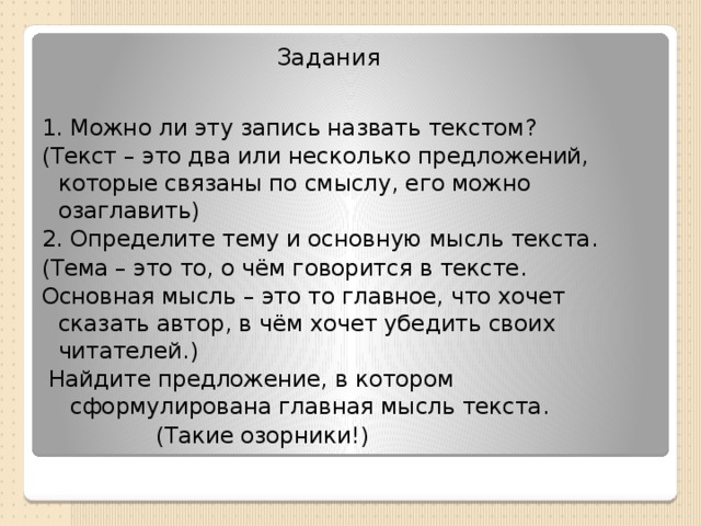 Задания 1. Можно ли эту запись назвать текстом? (Текст – это два или несколько предложений, которые связаны по смыслу, его можно озаглавить) 2. Определите тему и основную мысль текста. (Тема – это то, о чём говорится в тексте. Основная мысль – это то главное, что хочет сказать автор, в чём хочет убедить своих читателей.)  Найдите предложение, в котором сформулирована главная мысль текста.  (Такие озорники!)