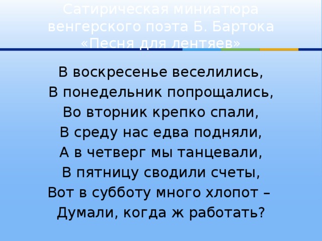 Сатирическая миниатюра венгерского поэта Б. Бартока «Песня для лентяев» В воскресенье веселились, В понедельник попрощались, Во вторник крепко спали, В среду нас едва подняли, А в четверг мы танцевали, В пятницу сводили счеты, Вот в субботу много хлопот – Думали, когда ж работать?