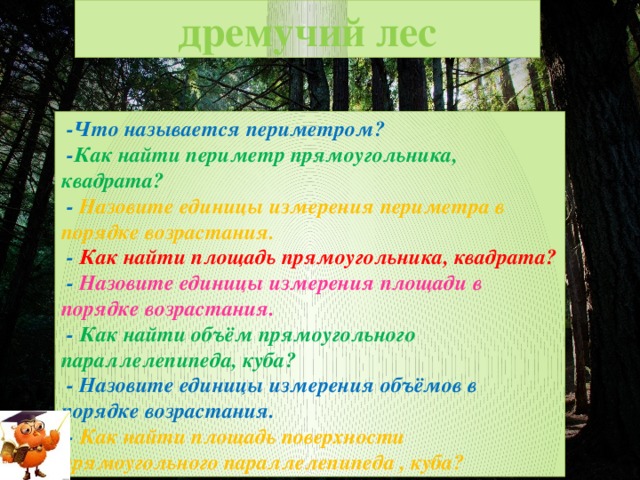 дремучий лес  -Что называется периметром?  - Как найти периметр прямоугольника, квадрата?  - Назовите единицы измерения периметра в порядке возрастания.  - Как найти площадь прямоугольника, квадрата?  - Назовите единицы измерения площади в порядке возрастания.  - Как найти объём прямоугольного параллелепипеда, куба?  - Назовите единицы измерения объёмов в порядке возрастания.  - Как найти площадь поверхности прямоугольного параллелепипеда , куба?