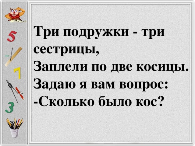 Три подружки - три сестрицы,  Заплели по две косицы.  Задаю я вам вопрос:  -Сколько было кос?