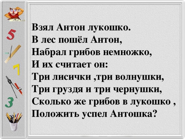 Взял Антон лукошко.  В лес пошёл Антон,  Набрал грибов немножко,  И их считает он:  Три лисички ,три волнушки,  Три груздя и три чернушки,  Сколько же грибов в лукошко ,  Положить успел Антошка?