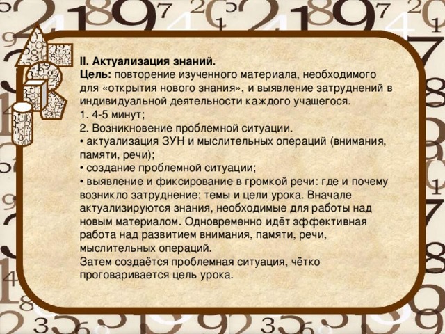 II. Актуализация знаний. Цель:  повторение изученного материала, необходимого для «открытия нового знания», и выявление затруднений в индивидуальной деятельности каждого учащегося. 1. 4-5 минут; 2. Возникновение проблемной ситуации. • актуализация ЗУН и мыслительных операций (внимания, памяти, речи); • создание проблемной ситуации; • выявление и фиксирование в громкой речи: где и почему возникло затруднение; темы и цели урока. Вначале актуализируются знания, необходимые для работы над новым материалом. Одновременно идёт эффективная работа над развитием внимания, памяти, речи, мыслительных операций. Затем создаётся проблемная ситуация, чётко проговаривается цель урока.