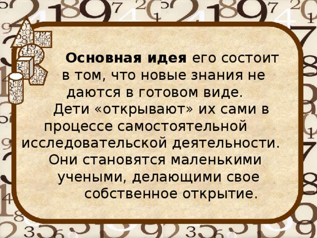 Основная идея его состоит  в том, что новые знания не  даются в готовом виде.  Дети «открывают» их сами в  процессе самостоятельной  исследовательской деятельности.  Они становятся маленькими  учеными, делающими свое  собственное открытие.   