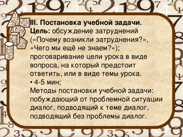 III. Постановка учебной задачи. Цель:  обсуждение затруднений («Почему возникли затруднения?», «Чего мы ещё не знаем?»); проговаривание цели урока в виде вопроса, на который предстоит ответить, или в виде темы урока. • 4-5 мин; Методы постановки учебной задачи: побуждающий от проблемной ситуации диалог, подводящий к теме диалог, подводящий без проблемы диалог.