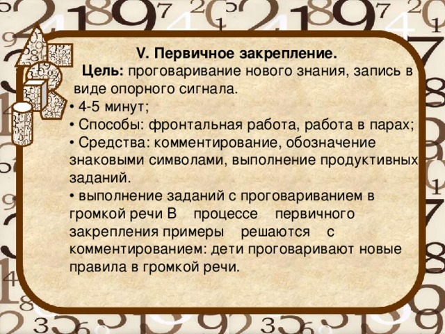 V. Первичное закрепление.  Цель:  проговаривание нового знания, запись в виде опорного сигнала. • 4-5 минут; • Способы: фронтальная работа, работа в парах; • Средства: комментирование, обозначение знаковыми символами, выполнение продуктивных заданий. • выполнение заданий с проговариванием в громкой речи В    процессе    первичного    закрепления примеры    решаются    с комментированием: дети проговаривают новые правила в громкой речи.