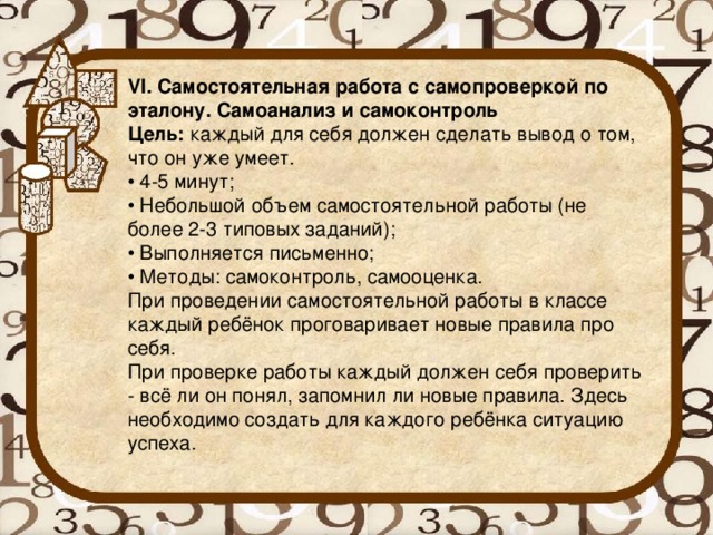 VI. Самостоятельная работа с самопроверкой по эталону. Самоанализ и самоконтроль Цель:  каждый для себя должен сделать вывод о том, что он уже умеет. • 4-5 минут; • Небольшой объем самостоятельной работы (не более 2-3 типовых заданий); • Выполняется письменно; • Методы: самоконтроль, самооценка. При проведении самостоятельной работы в классе каждый ребёнок проговаривает новые правила про себя. При проверке работы каждый должен себя проверить - всё ли он понял, запомнил ли новые правила. Здесь необходимо создать для каждого ребёнка ситуацию успеха.