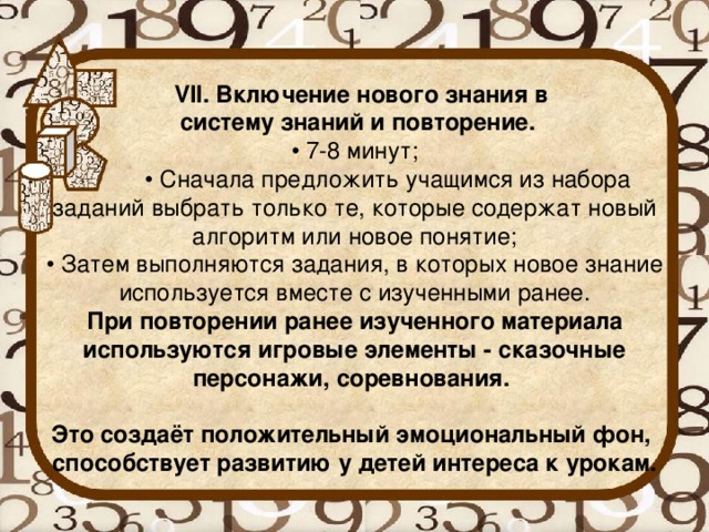 VII. Включение нового знания в  систему знаний и повторение.  • 7-8 минут;  • Сначала предложить учащимся из набора заданий выбрать только те, которые содержат новый алгоритм или новое понятие;  • Затем выполняются задания, в которых новое знание используется вместе с изученными ранее.  При повторении ранее изученного материала используются игровые элементы - сказочные персонажи, соревнования.   Это создаёт положительный эмоциональный фон,  способствует развитию у детей интереса к урокам.