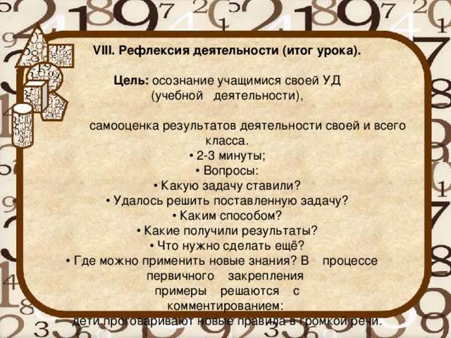 VIII. Рефлексия деятельности (итог урока).   Цель:  осознание учащимися своей УД  (учебной деятельности),   самооценка результатов деятельности своей и всего класса.  • 2-3 минуты;  • Вопросы:  • Какую задачу ставили?  • Удалось решить поставленную задачу?  • Каким способом?  • Какие получили результаты?  • Что нужно сделать ещё?  • Где можно применить новые знания? В    процессе    первичного    закрепления  примеры    решаются    с  комментированием:  дети проговаривают новые правила в громкой речи.