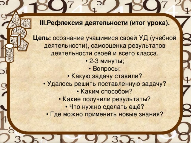 III.Рефлексия деятельности (итог урока).   Цель:  осознание учащимися своей УД (учебной деятельности), самооценка результатов деятельности своей и всего класса.  • 2-3 минуты;  • Вопросы:  • Какую задачу ставили?  • Удалось решить поставленную задачу?  • Каким способом?  • Какие получили результаты?  • Что нужно сделать ещё?  • Где можно применить новые знания?   