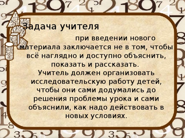 Задача учителя при введении нового материала заключается не в том, чтобы всё наглядно и доступно объяснить, показать и рассказать.  Учитель должен организовать исследовательскую работу детей, чтобы они сами додумались до решения проблемы урока и сами объяснили, как надо действовать в новых условиях.